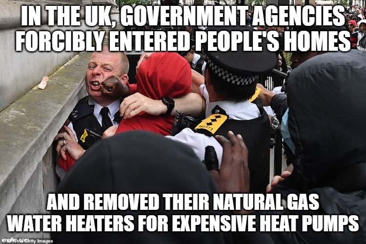 Uk riots | IN THE UK, GOVERNMENT AGENCIES FORCIBLY ENTERED PEOPLE'S HOMES AND REMOVED THEIR NATURAL GAS WATER HEATERS FOR EXPENSIVE HEAT PUMPS | image tagged in uk riots | made w/ Imgflip meme maker