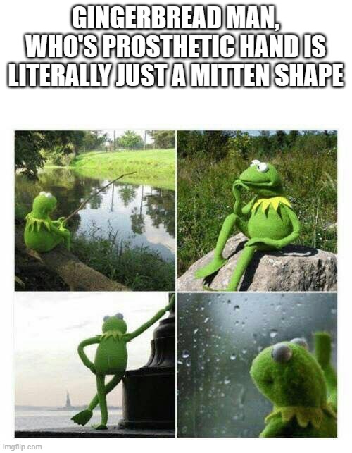 kermit sad montage compilation | GINGERBREAD MAN, WHO'S PROSTHETIC HAND IS LITERALLY JUST A MITTEN SHAPE | image tagged in kermit sad montage compilation | made w/ Imgflip meme maker