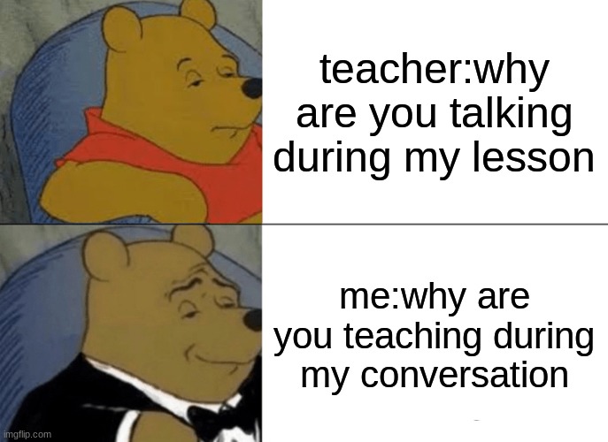 Tuxedo Winnie The Pooh | teacher:why are you talking during my lesson; me:why are you teaching during my conversation | image tagged in memes,tuxedo winnie the pooh | made w/ Imgflip meme maker