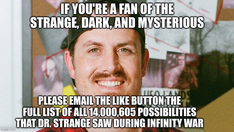 All the possibilities | IF YOU'RE A FAN OF THE STRANGE, DARK, AND MYSTERIOUS; PLEASE EMAIL THE LIKE BUTTON THE FULL LIST OF ALL 14,000,605 POSSIBILITIES THAT DR. STRANGE SAW DURING INFINITY WAR | image tagged in mrballen like button skit | made w/ Imgflip meme maker