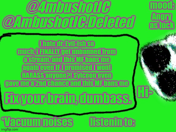 4mbushotIC announcement template | Angry as fúck; I hate dr. Evil-ish so much, i FINALLY get unbanned from a stream, and this MF bans me again even IF i promised i wont HARASS anyone?! Sylceon even gave me a 2nd chance and this MF bans me; Fix your brain, dumbass. | image tagged in 4mbushotic announcement template | made w/ Imgflip meme maker