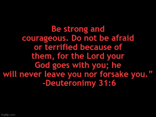 . | Be strong and courageous. Do not be afraid or terrified because of them, for the Lord your God goes with you; he will never leave you nor forsake you.”
 -Deuteronimy 31:6 | made w/ Imgflip meme maker