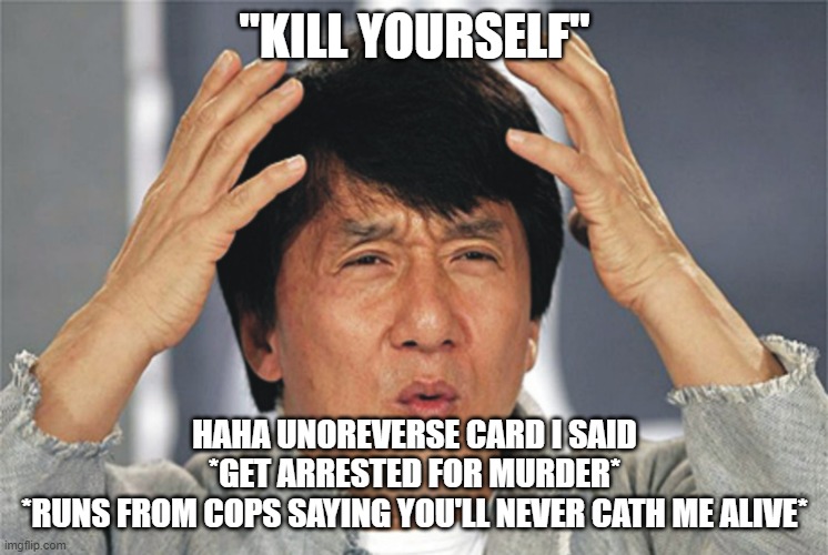 AAAAAAAAAAAAAAAAAAAAAAAAAAAAAAAAAAAAAAAAAAAAAAAAAAAAAAAAAAAAAAAAAAAAAAAAAAAAAAAAAAAAAAAAAAAAAAAAAAAAAAAAAAAAAAAAAAAAAAAAAAAAAAAA | "KILL YOURSELF"; HAHA UNOREVERSE CARD I SAID

*GET ARRESTED FOR MURDER*
*RUNS FROM COPS SAYING YOU'LL NEVER CATH ME ALIVE* | image tagged in jackie chan confused | made w/ Imgflip meme maker