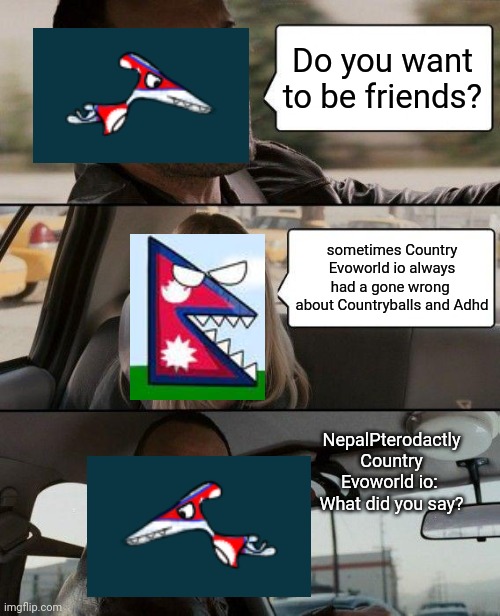 Country Evoworld io part 5 | Do you want to be friends? sometimes Country Evoworld io always had a gone wrong  about Countryballs and Adhd; NepalPterodactly Country Evoworld io:  What did you say? | image tagged in memes,the rock driving,countryballs | made w/ Imgflip meme maker