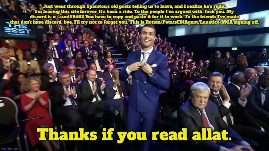 stream ended | Just went through Spamton’s old posts telling us to leave, and I realize he’s right. I’m leaving this site forever. It’s been a ride. To the people I’ve argued with, fuck you. My discord is oɔᴉʇɐunl#9463 You have to copy and paste it for it to work. To the friends I’ve made that don’t have discord, bye. I’ll try not to forget you. This is Rotom/PotatsFBIAgent/Lunatico/MCA signing off. Thanks if you read allat. | image tagged in christian ronald | made w/ Imgflip meme maker