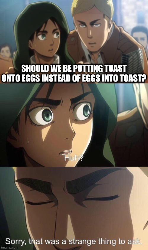 Toast on eggs? | SHOULD WE BE PUTTING TOAST ONTO EGGS INSTEAD OF EGGS INTO TOAST? | image tagged in strange question attack on titan | made w/ Imgflip meme maker