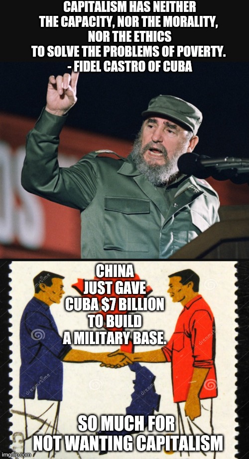 Socialism Doesn't Work | CAPITALISM HAS NEITHER THE CAPACITY, NOR THE MORALITY, 
NOR THE ETHICS TO SOLVE THE PROBLEMS OF POVERTY. 
- FIDEL CASTRO OF CUBA; CHINA JUST GAVE CUBA $7 BILLION
 TO BUILD 
A MILITARY BASE. SO MUCH FOR
 NOT WANTING CAPITALISM | image tagged in liberals,socialism,cultural marxism,leftists,democrats,china | made w/ Imgflip meme maker