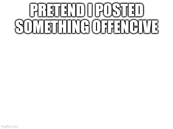 PRETEND I POSTED SOMETHING OFFENCIVE | made w/ Imgflip meme maker