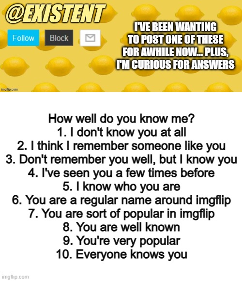 Out of curiosity, I made this XD | I'VE BEEN WANTING TO POST ONE OF THESE FOR AWHILE NOW... PLUS, I'M CURIOUS FOR ANSWERS; How well do you know me?
1. I don't know you at all
2. I think I remember someone like you
3. Don't remember you well, but I know you
4. I've seen you a few times before
5. I know who you are
6. You are a regular name around imgflip
7. You are sort of popular in imgflip
8. You are well known
9. You're very popular
10. Everyone knows you | image tagged in existent announcement template,blank white template | made w/ Imgflip meme maker