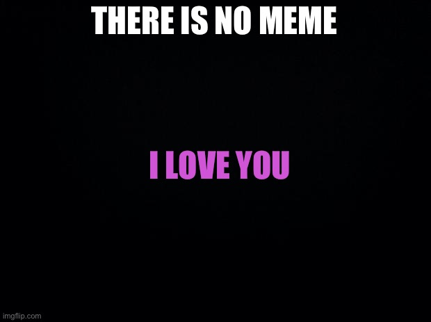 I do | THERE IS NO MEME; I LOVE YOU | image tagged in black background,wholesome | made w/ Imgflip meme maker