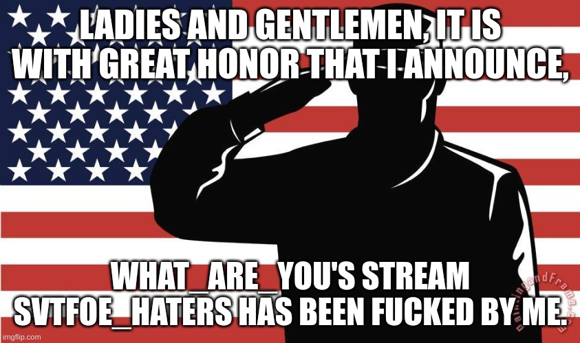 (oh yeah I was the "what_are_youfan" guy to make it seem like I was a fan of what_are_you) | LADIES AND GENTLEMEN, IT IS WITH GREAT HONOR THAT I ANNOUNCE, WHAT_ARE_YOU'S STREAM SVTFOE_HATERS HAS BEEN FUCKED BY ME. | image tagged in saluting soldier | made w/ Imgflip meme maker