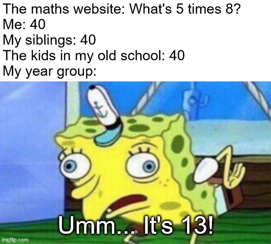 spongebob stupid | The maths website: What's 5 times 8?
Me: 40
My siblings: 40
The kids in my old school: 40
My year group:; Umm... It's 13! | image tagged in spongebob stupid | made w/ Imgflip meme maker