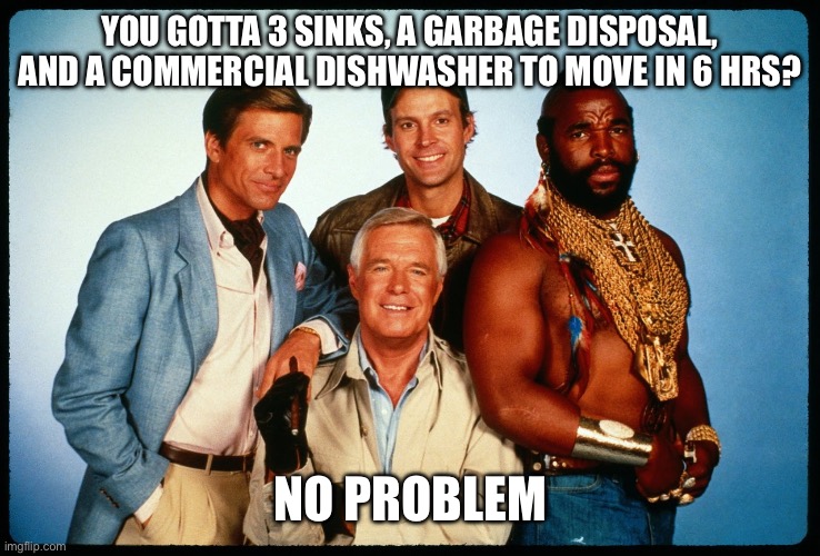 The A Team  | YOU GOTTA 3 SINKS, A GARBAGE DISPOSAL, AND A COMMERCIAL DISHWASHER TO MOVE IN 6 HRS? NO PROBLEM | image tagged in the a team | made w/ Imgflip meme maker