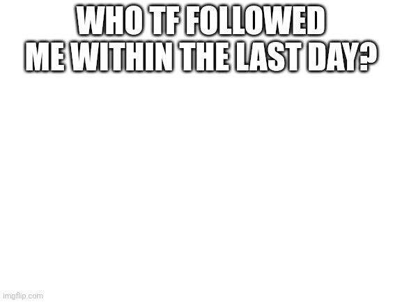 Blank White Template | WHO TF FOLLOWED ME WITHIN THE LAST DAY? | image tagged in blank white template | made w/ Imgflip meme maker