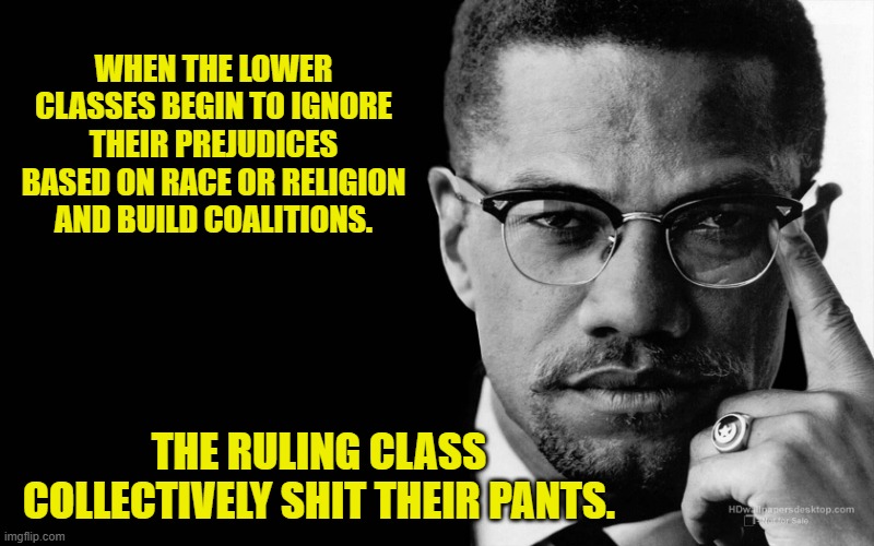 Malcolm x | WHEN THE LOWER CLASSES BEGIN TO IGNORE THEIR PREJUDICES BASED ON RACE OR RELIGION AND BUILD COALITIONS. THE RULING CLASS COLLECTIVELY SHIT T | image tagged in malcolm x | made w/ Imgflip meme maker