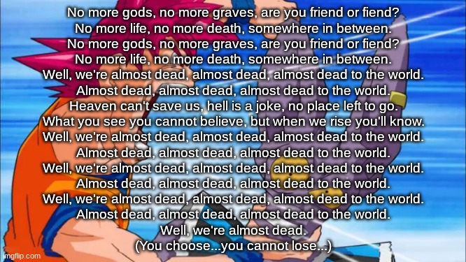 why isnt this song in the spotify album grr | No more gods, no more graves, are you friend or fiend?
No more life, no more death, somewhere in between.

No more gods, no more graves, are you friend or fiend?
No more life, no more death, somewhere in between.

Well, we're almost dead, almost dead, almost dead to the world.
Almost dead, almost dead, almost dead to the world.

Heaven can't save us, hell is a joke, no place left to go.
What you see you cannot believe, but when we rise you'll know.

Well, we're almost dead, almost dead, almost dead to the world.
Almost dead, almost dead, almost dead to the world.

Well, we're almost dead, almost dead, almost dead to the world.
Almost dead, almost dead, almost dead to the world.

Well, we're almost dead, almost dead, almost dead to the world.
Almost dead, almost dead, almost dead to the world.

Well, we're almost dead.

(You choose...you cannot lose...) | image tagged in goku yelling in some guy's ear | made w/ Imgflip meme maker