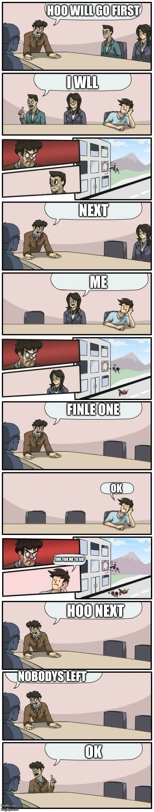 Boardroom Meeting Suggestions Extended | HOO WILL GO FIRST; I WLL; NEXT; ME; FINLE ONE; OK; TIME FOR ME TO DIE; HOO NEXT; NOBODYS LEFT; OK | image tagged in boardroom meeting suggestions extended | made w/ Imgflip meme maker