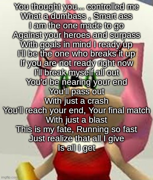You thought you... controlled me What a dumbass , Smart ass I am the one made to go Against your heroes and surpass With goals i | You thought you... controlled me
What a dumbass , Smart ass
I am the one made to go
Against your heroes and surpass
With goals in mind I ready up
I'll be the one who breaks it up
If you are not ready right now
I'll break myself all out
You'd be nearing your end
You'll pass out
With just a crash
You'll reach your end, Your final match
With just a blast
This is my fate, Running so fast
Just realize that all I give
Is all I get | image tagged in happy amy | made w/ Imgflip meme maker
