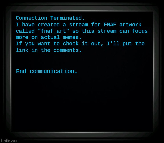 fnaf_art is now open! | Connection Terminated.
I have created a stream for FNAF artwork
called "fnaf_art" so this stream can focus
more on actual memes.
If you want to check it out, I'll put the
link in the comments. End communication. | image tagged in fnaf,five nights at freddy's,announcement | made w/ Imgflip meme maker