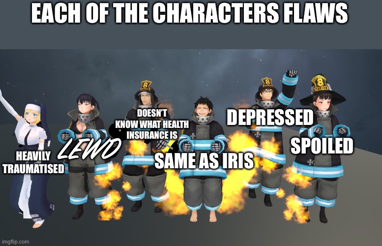 If you’ve seen the anime the you can say the same | EACH OF THE CHARACTERS FLAWS; DOESN’T KNOW WHAT HEALTH INSURANCE IS; DEPRESSED; LEWD; SPOILED; HEAVILY TRAUMATISED; SAME AS IRIS | image tagged in company 8 - 1,fire force,anime | made w/ Imgflip meme maker
