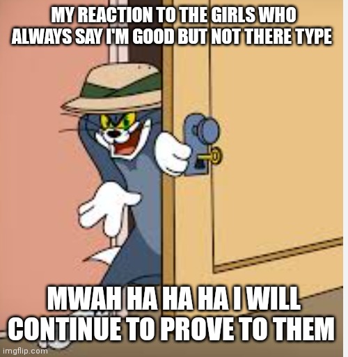Strange plans Tom | MY REACTION TO THE GIRLS WHO ALWAYS SAY I'M GOOD BUT NOT THERE TYPE; MWAH HA HA HA I WILL CONTINUE TO PROVE TO THEM | image tagged in tom,tom and jerry,funny memes | made w/ Imgflip meme maker