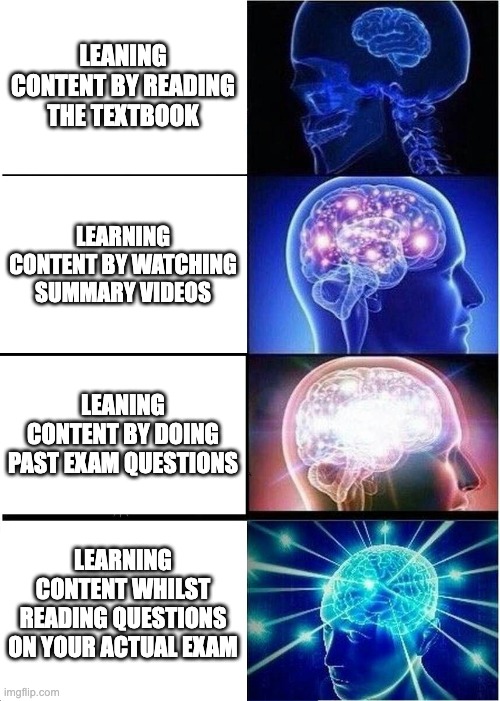 OP revision techniques | LEANING CONTENT BY READING THE TEXTBOOK; LEARNING CONTENT BY WATCHING SUMMARY VIDEOS; LEANING CONTENT BY DOING PAST EXAM QUESTIONS; LEARNING CONTENT WHILST READING QUESTIONS ON YOUR ACTUAL EXAM | image tagged in memes,expanding brain | made w/ Imgflip meme maker