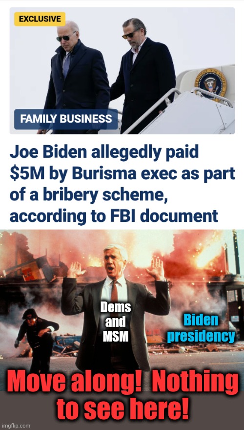 The most openly-known "secret" in the history of the world | Dems
and
MSM; Biden
presidency; Move along!  Nothing
to see here! | image tagged in nothing to see here,joe biden,bribes,corruption,democrats,fbi | made w/ Imgflip meme maker