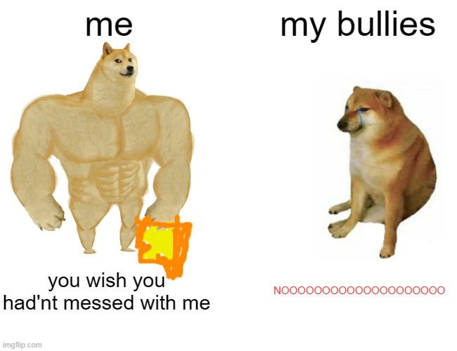 Buff Doge vs. Cheems | me; my bullies; you wish you had'nt messed with me; NOOOOOOOOOOOOOOOOOOOO | image tagged in memes,buff doge vs cheems | made w/ Imgflip meme maker