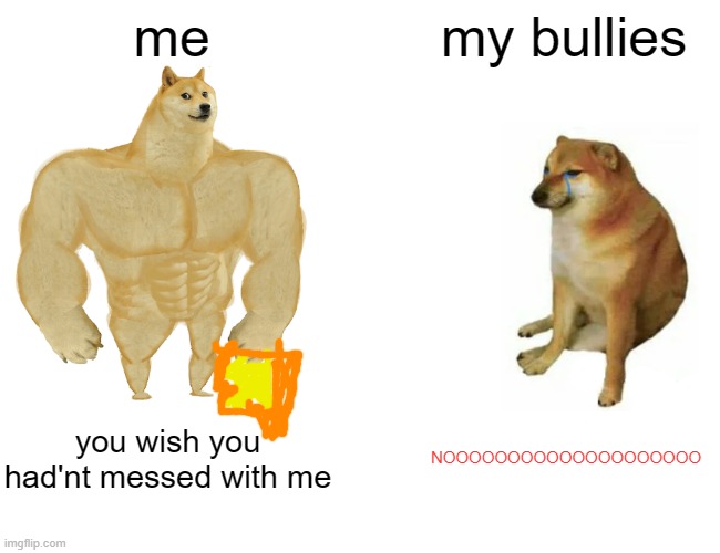 Buff Doge vs. Cheems Meme | me; my bullies; you wish you had'nt messed with me; NOOOOOOOOOOOOOOOOOOOO | image tagged in memes,buff doge vs cheems | made w/ Imgflip meme maker