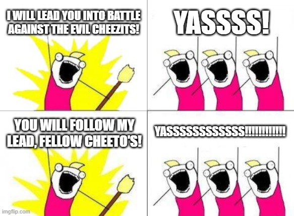 What Do We Want Meme | I WILL LEAD YOU INTO BATTLE AGAINST THE EVIL CHEEZITS! YASSSS! YASSSSSSSSSSSS!!!!!!!!!!!! YOU WILL FOLLOW MY LEAD, FELLOW CHEETO'S! | image tagged in memes,what do we want | made w/ Imgflip meme maker