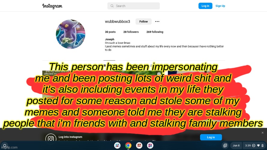for insta | This person has been impersonating me and been posting lots of weird shit and it's also including events in my life they posted for some reason and stole some of my memes and someone told me they are stalking people that i'm friends with and stalking family members | image tagged in instagram | made w/ Imgflip meme maker