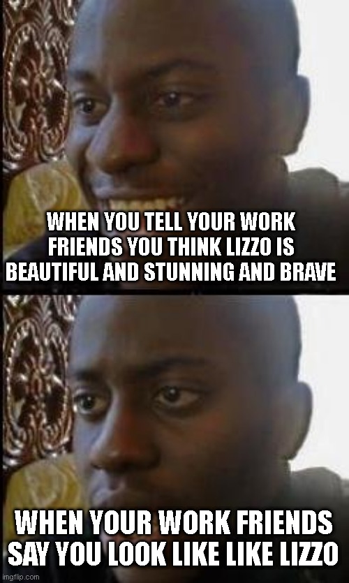 hahaha | WHEN YOU TELL YOUR WORK FRIENDS YOU THINK LIZZO IS BEAUTIFUL AND STUNNING AND BRAVE; WHEN YOUR WORK FRIENDS SAY YOU LOOK LIKE LIKE LIZZO | image tagged in disappointed black guy | made w/ Imgflip meme maker