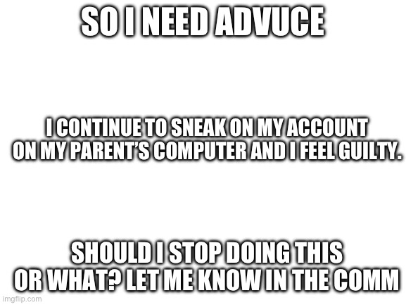 Guilt | SO I NEED ADVUCE; I CONTINUE TO SNEAK ON MY ACCOUNT ON MY PARENT’S COMPUTER AND I FEEL GUILTY. SHOULD I STOP DOING THIS OR WHAT? LET ME KNOW IN THE COMMENTS | image tagged in blank white template | made w/ Imgflip meme maker