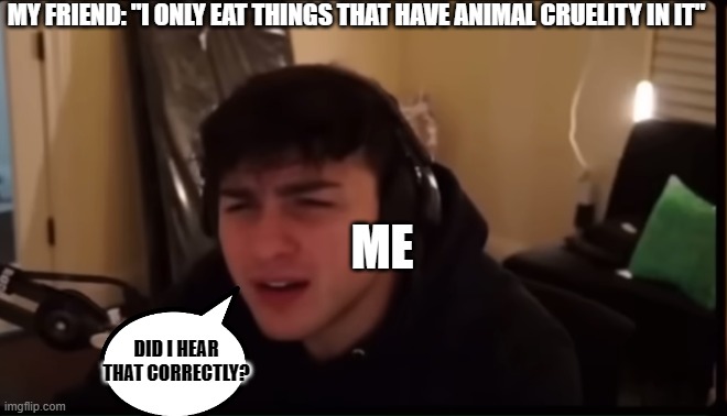Tell me this isn't only me... | MY FRIEND: "I ONLY EAT THINGS THAT HAVE ANIMAL CRUELITY IN IT"; ME; DID I HEAR THAT CORRECTLY? | image tagged in confused,what | made w/ Imgflip meme maker