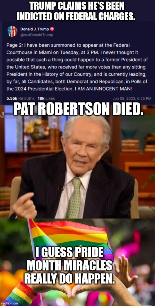 Best Pride Month Ever | TRUMP CLAIMS HE'S BEEN INDICTED ON FEDERAL CHARGES. PAT ROBERTSON DIED. I GUESS PRIDE MONTH MIRACLES REALLY DO HAPPEN. | image tagged in pat robertson,pride month | made w/ Imgflip meme maker