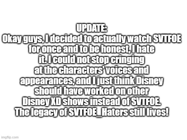 UPDATE | UPDATE:
Okay guys, I decided to actually watch SVTFOE for once and to be honest, I hate it. I could not stop cringing at the characters' voices and appearances, and I just think Disney should have worked on other Disney XD shows instead of SVTFOE. The legacy of SVTFOE_Haters still lives! | made w/ Imgflip meme maker