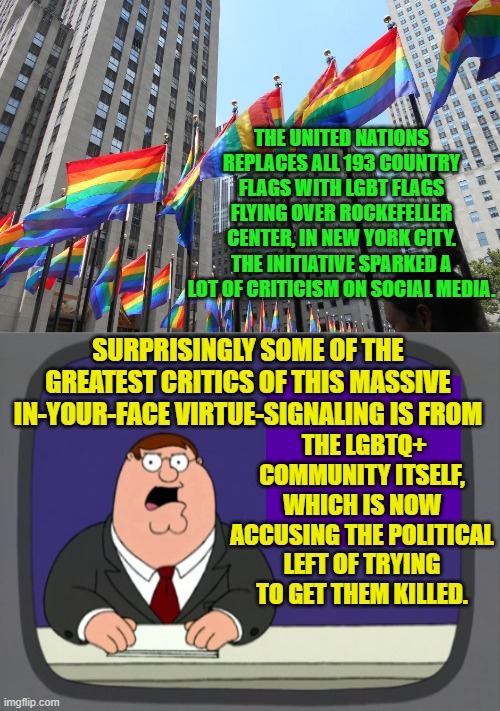 Yes, this really happened this morning. | THE UNITED NATIONS REPLACES ALL 193 COUNTRY FLAGS WITH LGBT FLAGS FLYING OVER ROCKEFELLER CENTER, IN NEW YORK CITY. THE INITIATIVE SPARKED A LOT OF CRITICISM ON SOCIAL MEDIA. SURPRISINGLY SOME OF THE GREATEST CRITICS OF THIS MASSIVE IN-YOUR-FACE VIRTUE-SIGNALING IS FROM; THE LGBTQ+ COMMUNITY ITSELF, WHICH IS NOW ACCUSING THE POLITICAL LEFT OF TRYING TO GET THEM KILLED. | image tagged in crazy | made w/ Imgflip meme maker