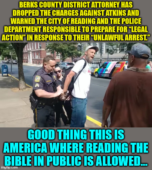 Just another reason why libs want to get rid of the First Amendment... | BERKS COUNTY DISTRICT ATTORNEY HAS DROPPED THE CHARGES AGAINST ATKINS AND WARNED THE CITY OF READING AND THE POLICE DEPARTMENT RESPONSIBLE TO PREPARE FOR “LEGAL ACTION” IN RESPONSE TO THEIR “UNLAWFUL ARREST.”; GOOD THING THIS IS AMERICA WHERE READING THE BIBLE IN PUBLIC IS ALLOWED... | image tagged in illegal,arrest,first amendment | made w/ Imgflip meme maker