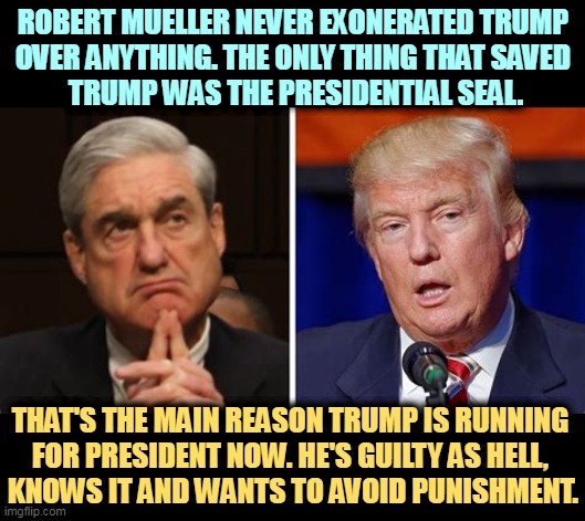 ROBERT MUELLER NEVER EXONERATED TRUMP 
OVER ANYTHING. THE ONLY THING THAT SAVED 
TRUMP WAS THE PRESIDENTIAL SEAL. THAT'S THE MAIN REASON TRUMP IS RUNNING 
FOR PRESIDENT NOW. HE'S GUILTY AS HELL, 
KNOWS IT AND WANTS TO AVOID PUNISHMENT. | image tagged in robert mueller,handcuffs,trump,guilty,coward | made w/ Imgflip meme maker