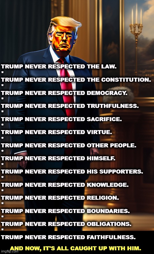 But his boxes! | TRUMP NEVER RESPECTED THE LAW.
*
TRUMP NEVER RESPECTED THE CONSTITUTION.
*
TRUMP NEVER RESPECTED DEMOCRACY.
*
TRUMP NEVER RESPECTED TRUTHFULNESS.
*
TRUMP NEVER RESPECTED SACRIFICE.
*
TRUMP NEVER RESPECTED VIRTUE.
*
TRUMP NEVER RESPECTED OTHER PEOPLE.
*
TRUMP NEVER RESPECTED HIMSELF.
*
TRUMP NEVER RESPECTED HIS SUPPORTERS.
*
TRUMP NEVER RESPECTED KNOWLEDGE.
*
TRUMP NEVER RESPECTED RELIGION.
*
TRUMP NEVER RESPECTED BOUNDARIES.
*
TRUMP NEVER RESPECTED OBLIGATIONS.
*
TRUMP NEVER RESPECTED FAITHFULNESS. AND NOW, IT'S ALL CAUGHT UP WITH HIM. | image tagged in trump,never,respect,laws,constitution,truth | made w/ Imgflip meme maker