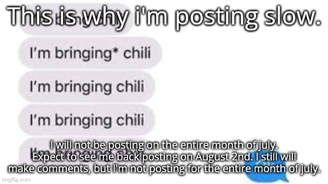 I'm bring chili | This is why i'm posting slow. I will not be posting on the entire month of july. Expect to see me back posting on August 2nd. I still will make comments, but I'm not posting for the entire month of july. | image tagged in i'm bring chili | made w/ Imgflip meme maker