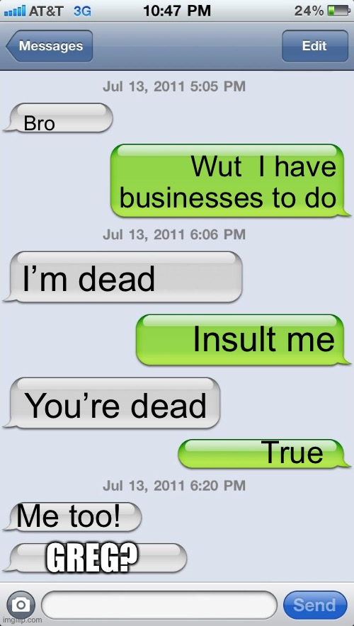 Texting messages blank | Bro; Wut  I have businesses to do; I’m dead; Insult me; You’re dead; True; Me too! GREG? | image tagged in texting messages blank | made w/ Imgflip meme maker