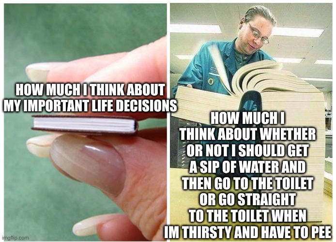 aaand then by the time ive decided, i can barely make it to the toilet | HOW MUCH I THINK ABOUT WHETHER OR NOT I SHOULD GET A SIP OF WATER AND THEN GO TO THE TOILET OR GO STRAIGHT TO THE TOILET WHEN IM THIRSTY AND HAVE TO PEE; HOW MUCH I THINK ABOUT MY IMPORTANT LIFE DECISIONS | image tagged in relatable,true,peeing,toilet,water,so true memes | made w/ Imgflip meme maker