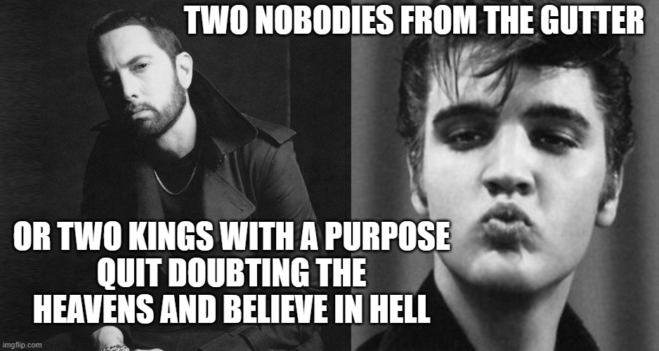 TWO NOBODIES FROM THE GUTTER; OR TWO KINGS WITH A PURPOSE
QUIT DOUBTING THE HEAVENS AND BELIEVE IN HELL | image tagged in eminem,elvis kiss | made w/ Imgflip meme maker