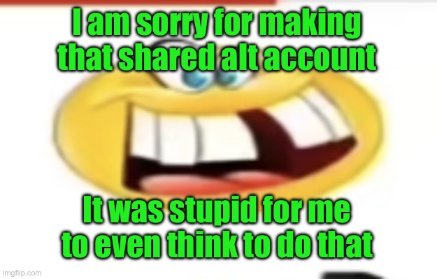 Happy yet cursed | I am sorry for making that shared alt account; It was stupid for me to even think to do that | image tagged in happy yet cursed | made w/ Imgflip meme maker