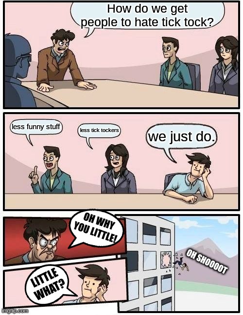 youtube's better | How do we get people to hate tick tock? less funny stuff; less tick tockers; we just do. OH WHY YOU LITTLE! OH SHOOOOT; LITTLE WHAT? | image tagged in memes,boardroom meeting suggestion | made w/ Imgflip meme maker