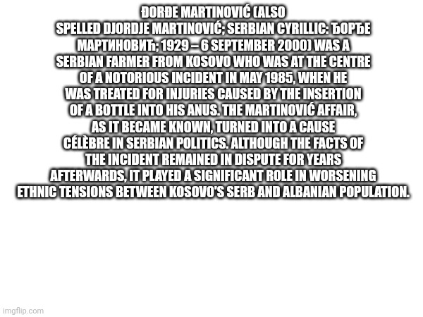 Sus | ĐORĐE MARTINOVIĆ (ALSO SPELLED DJORDJE MARTINOVIĆ; SERBIAN CYRILLIC: ЂОРЂЕ МАРТИНОВИЋ; 1929 – 6 SEPTEMBER 2000) WAS A SERBIAN FARMER FROM KOSOVO WHO WAS AT THE CENTRE OF A NOTORIOUS INCIDENT IN MAY 1985, WHEN HE WAS TREATED FOR INJURIES CAUSED BY THE INSERTION OF A BOTTLE INTO HIS ANUS. THE MARTINOVIĆ AFFAIR, AS IT BECAME KNOWN, TURNED INTO A CAUSE CÉLÈBRE IN SERBIAN POLITICS. ALTHOUGH THE FACTS OF THE INCIDENT REMAINED IN DISPUTE FOR YEARS AFTERWARDS, IT PLAYED A SIGNIFICANT ROLE IN WORSENING ETHNIC TENSIONS BETWEEN KOSOVO'S SERB AND ALBANIAN POPULATION. | made w/ Imgflip meme maker