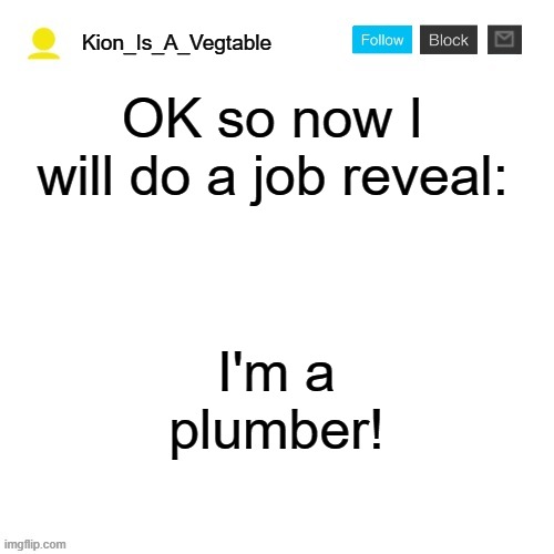 foxy500 announcement temp | Kion_Is_A_Vegtable; OK so now I will do a job reveal:; I'm a plumber! | image tagged in foxy500 announcement temp | made w/ Imgflip meme maker