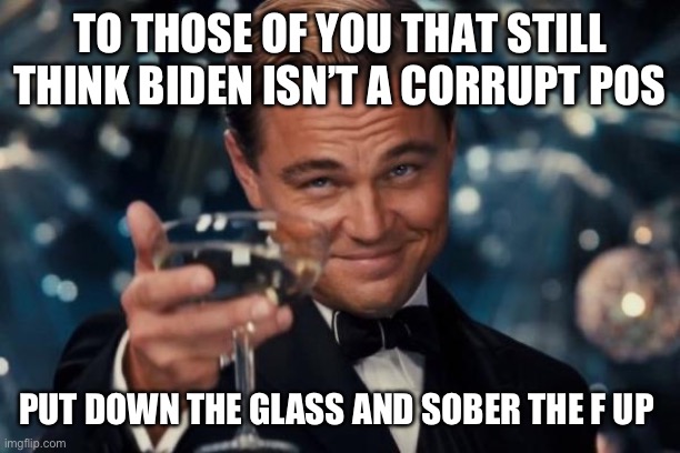 Leonardo Dicaprio Cheers | TO THOSE OF YOU THAT STILL THINK BIDEN ISN’T A CORRUPT POS; PUT DOWN THE GLASS AND SOBER THE F UP | image tagged in memes,leonardo dicaprio cheers | made w/ Imgflip meme maker