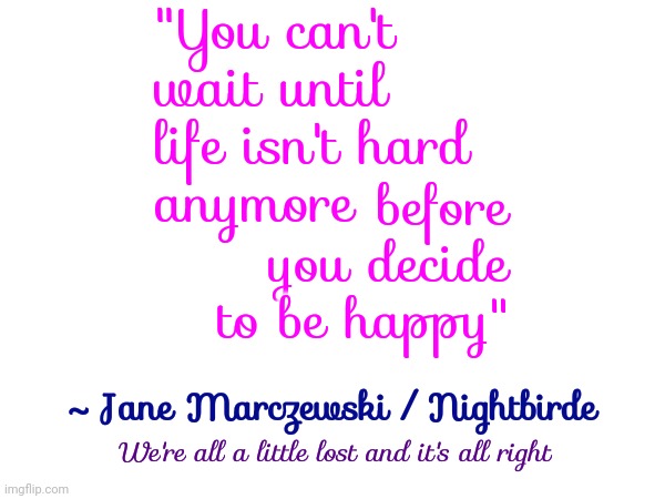 What Are We Waiting For | "You can't wait until life isn't hard
anymore; before you decide to be happy"; ~ Jane Marczewski / Nightbirde; We're all a little lost and it's all right | image tagged in nightbirde,humanity,don't worry be happy,be happy,decide to be happy,memes | made w/ Imgflip meme maker